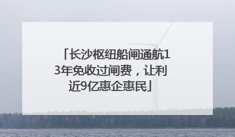 长沙枢纽船闸通航13年免收过闸费，让利近9亿惠企惠民