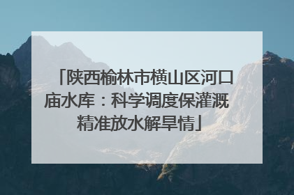 陕西榆林市横山区河口庙水库：科学调度保灌溉 精准放水解旱情