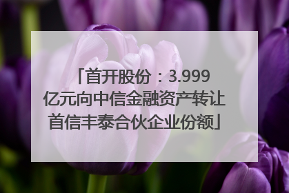 首开股份：3.999亿元向中信金融资产转让首信丰泰合伙企业份额