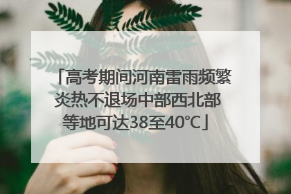 高考期间河南雷雨频繁 炎热不退场中部西北部等地可达38至40℃