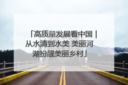 高质量发展看中国｜从水清到水美 美丽河湖扮靓美丽乡村