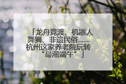龙舟竞渡、机器人舞狮、非遗民俗……杭州这家养老院玩转“最潮端午”