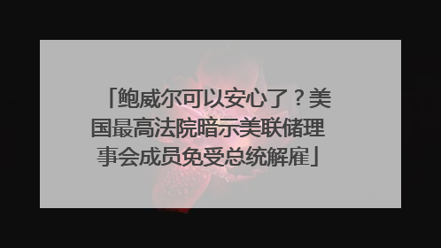 鲍威尔可以安心了？美国最高法院暗示美联储理事会成员免受总统解雇