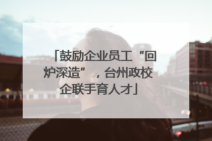 鼓励企业员工“回炉深造”，台州政校企联手育人才