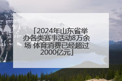2024年山东省举办各类赛事活动8万余场 体育消费已经超过2000亿元