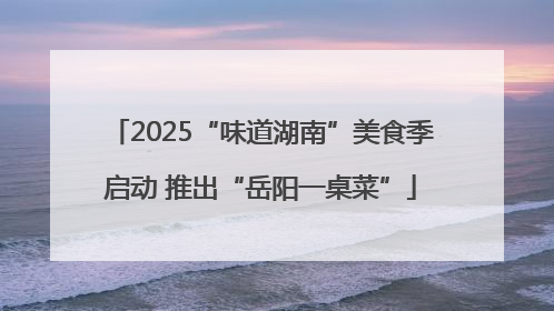 2025“味道湖南”美食季启动 推出“岳阳一桌菜”