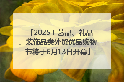 2025工艺品、礼品、装饰品类外贸优品购物节将于6月13日开幕