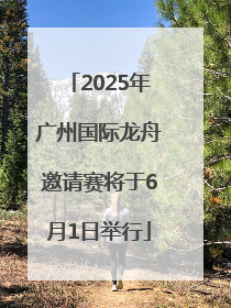 2025年广州国际龙舟邀请赛将于6月1日举行