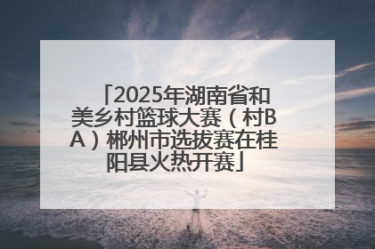 2025年湖南省和美乡村篮球大赛（村BA）郴州市选拔赛在桂阳县火热开赛