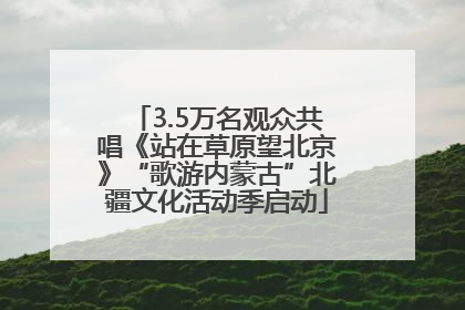 3.5万名观众共唱《站在草原望北京》“歌游内蒙古”北疆文化活动季启动