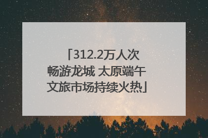 312.2万人次畅游龙城 太原端午文旅市场持续火热