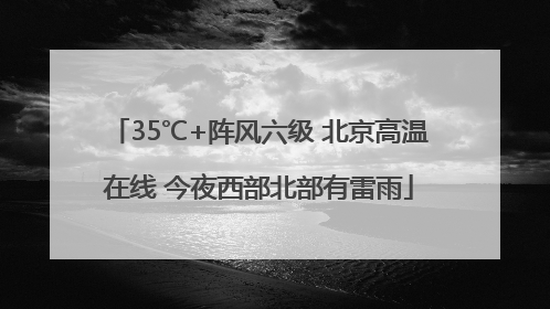 35℃+阵风六级 北京高温在线 今夜西部北部有雷雨