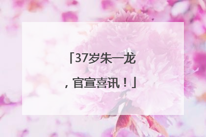 37岁朱一龙，官宣喜讯！