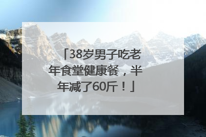 38岁男子吃老年食堂健康餐，半年减了60斤！